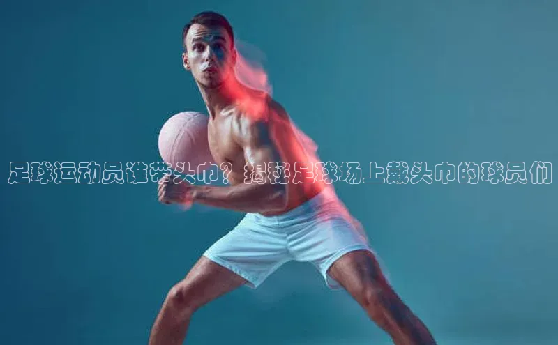 欧陆娱乐官网金山办公足球运动员谁带头巾？揭秘足球场上戴头巾的球员们
