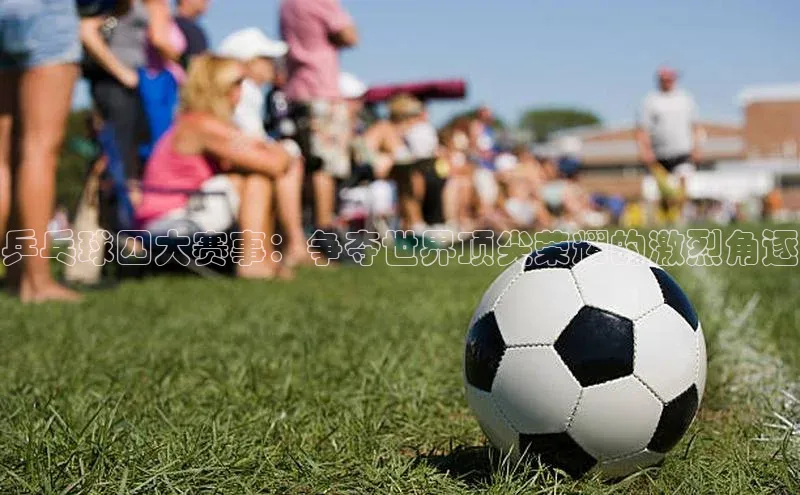 欧陆娱乐百度识图乒乓球四大赛事：争夺世界顶尖荣耀的激烈角逐