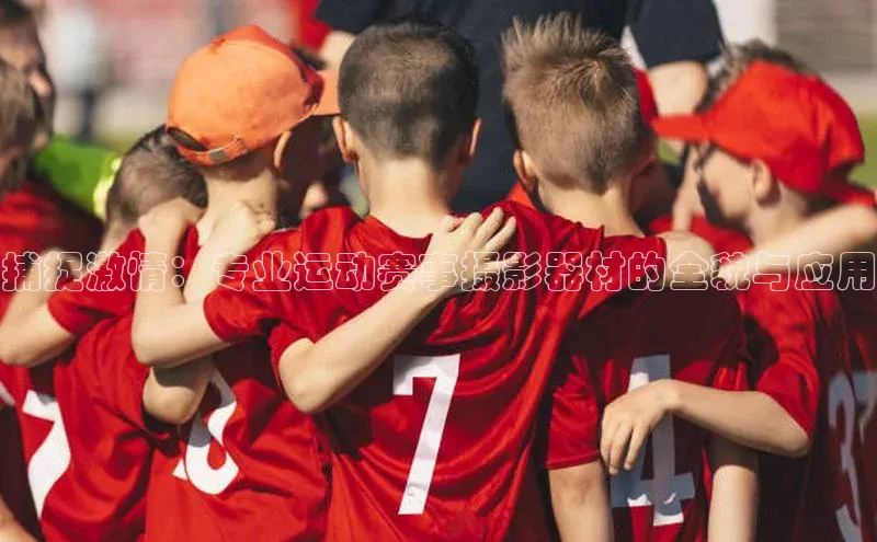 捕捉激情：专业运动赛事摄影器材的全貌与应用