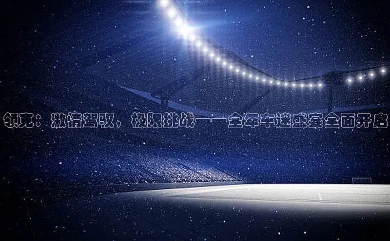 领克：激情驾驭，极限挑战——全年车迷盛宴全面开启